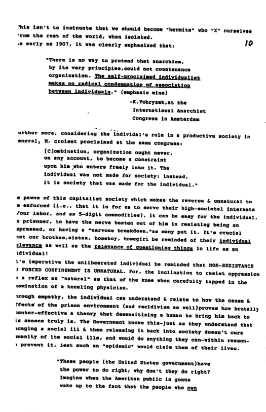 s font to insinuste that ve should become *hermiter vho X~ our "Eom the rest of the world, vhen lsolated. @ early as 1907, 1t vas clesrly esphasteed that:  “There 1a no vay to pretend that anarchiem, By Lte very principles.could not coustansnce  organtzstion. The self-oroclained individwalies  1 Anarchiat Congress 1n Asstardas  uether more, coneidering the individal’s role in » prosuctive soctaty in eneral, M. crotset prociaimad st the same congress: [clombination, organtzation ooght mever. on any account, to become & constraint upen him vho enters fresly into it. The individus) vas not made for soctety: instead, 1t 8 society that vas made for the Individus  ® pavne of this copitalist society vhich makes the reverse & wamstursi to © anforced (i.c., that it is for us to secve their high-societel intarcats /our lsbor, and as 5-digit commodities), 1t can be essy for the indivi ® Prisoner, to hive the nerve beaten out of hin in ceststing being g0 sPressed. of having @ “mervous breskdovn,ss mwny put Lt. It’s creciel nat our brothas, Tomeboy, homegicl be reminded of thelr individaai  tlavance 2 vell »s the relevance of guestionisg things i 1ife as an  rtviduart  imperative the wnlibeerated 1ndividusl be reminded that MON-RESISTANCE ) FORCED CONFINENENT IS UNNATURAL. for, the inclination to resist oppressi ? 8 Teflex as "matursl® as that of the knee vhea carefuily tapped in the amination of a xneeling physician.  1ough empathy, the individas can waderst “facta of the prison enviromment (  @ & relate to hov the cause &  4 rectdivien 3u vell)provas how brutaily sunter-effective a theory that desensitizing » humsn to bring his back to  te senses truly Ls. The Government xnows this-s iceging 2 soctal 111 & them rel manity of it secis1 111 > pravent 1e, lest such an -  ’t as they understand that ng 1t back inte soctety dossa’t cure would 4o anything they con-vithin resson- emict vould clate them of their iives.  “These people (the United States govecnment)have the pover to do right: vy don’t they do right? Insgine vhen the Ameriksn public ia gomna ¥ake up to the fact that the people who ovn  